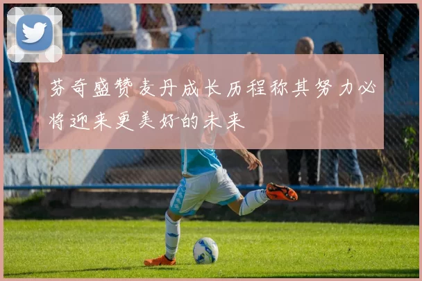 芬奇盛赞麦丹成长历程称其努力必将迎来更美好的未来