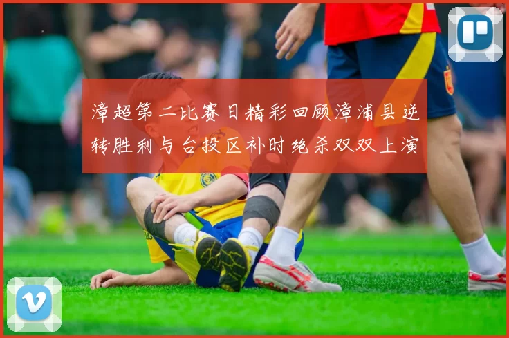 漳超第二比赛日精彩回顾漳浦县逆转胜利与台投区补时绝杀双双上演