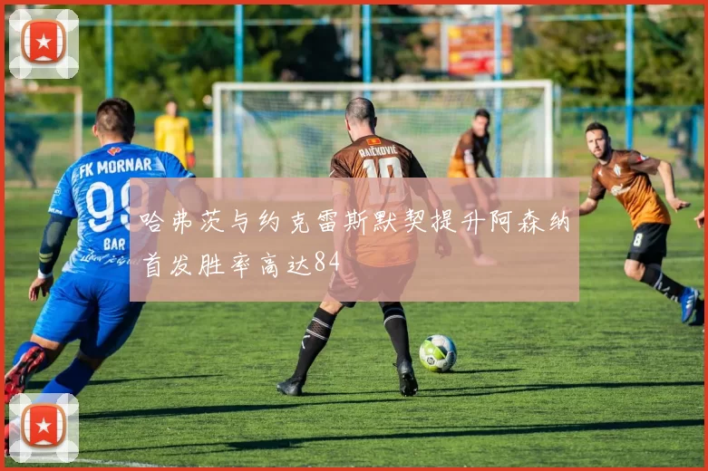 哈弗茨与约克雷斯默契提升阿森纳首发胜率高达84