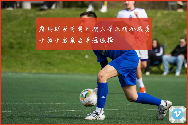 詹姆斯或将离开湖人寻求新挑战勇士骑士成最后争冠选择