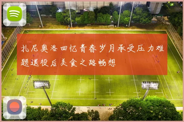 扎尼奥洛回忆青春岁月承受压力难题退役后美食之路畅想
