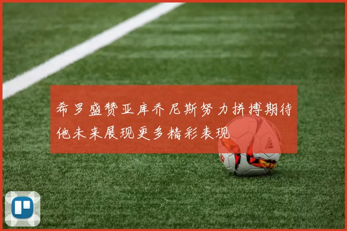 希罗盛赞亚库乔尼斯努力拼搏期待他未来展现更多精彩表现
