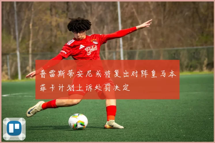 普雷斯蒂安尼或将复出对阵皇马本菲卡计划上诉处罚决定