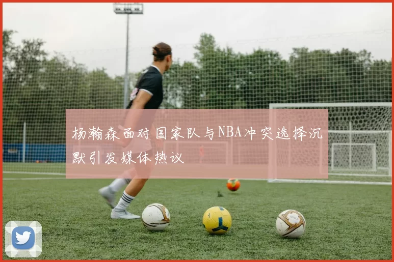 杨瀚森面对国家队与NBA冲突选择沉默引发媒体热议
