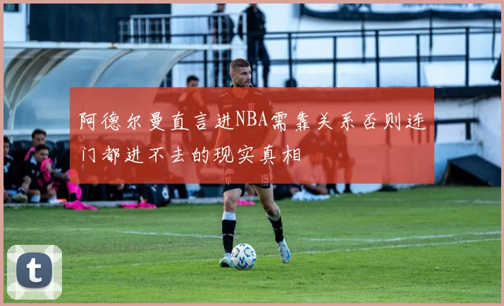 阿德尔曼直言进NBA需靠关系否则连门都进不去的现实真相