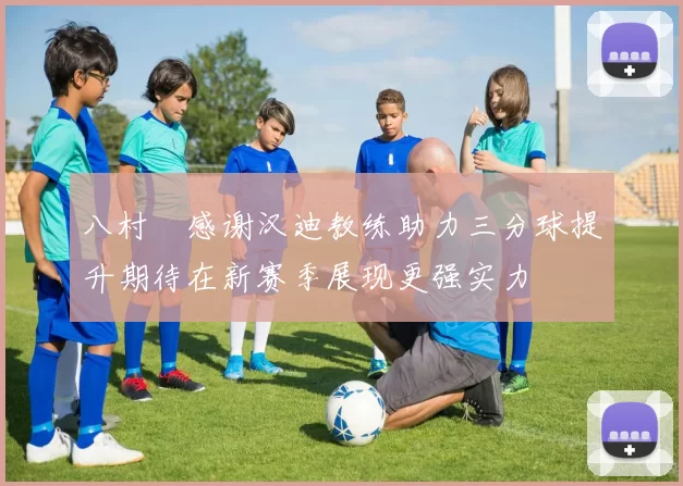 八村塁感谢汉迪教练助力三分球提升期待在新赛季展现更强实力