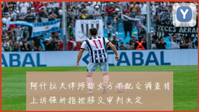 阿什拉夫律师称女方不配合调查将上诉强奸指控移交审判决定