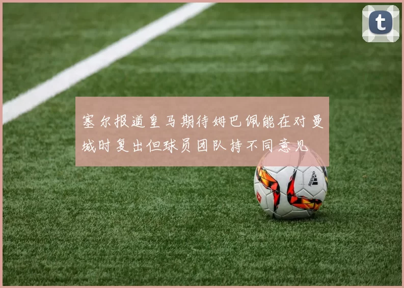 塞尔报道皇马期待姆巴佩能在对曼城时复出但球员团队持不同意见