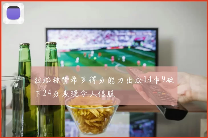拉松称赞希罗得分能力出众14中9砍下24分表现令人信服