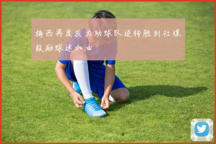 梅西再度发力助球队逆转胜利社媒鼓励球迷加油