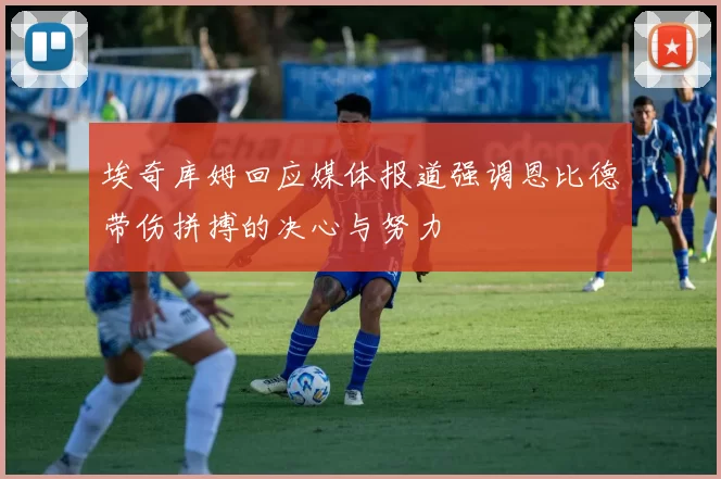 埃奇库姆回应媒体报道强调恩比德带伤拼搏的决心与努力