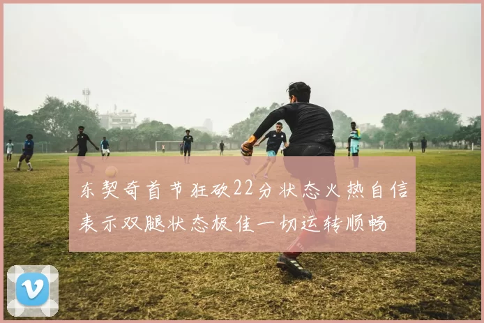 东契奇首节狂砍22分状态火热自信表示双腿状态极佳一切运转顺畅