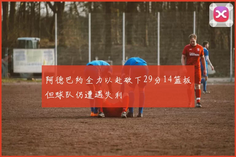 阿德巴约全力以赴砍下29分14篮板但球队仍遭遇失利