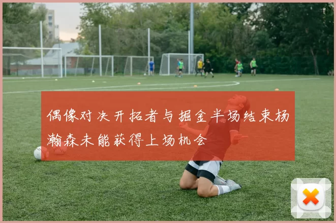 偶像对决开拓者与掘金半场结束杨瀚森未能获得上场机会