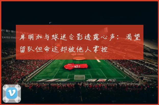 库明加与球迷合影透露心声：渴望留队但命运却被他人掌控