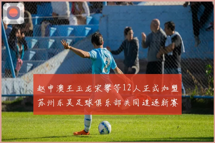 赵申澳王玉龙宋攀等12人正式加盟苏州东吴足球俱乐部共同追逐新赛季目标