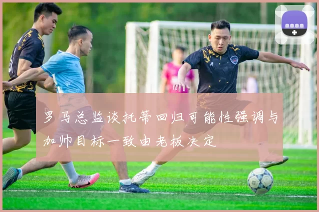 罗马总监谈托蒂回归可能性强调与加帅目标一致由老板决定