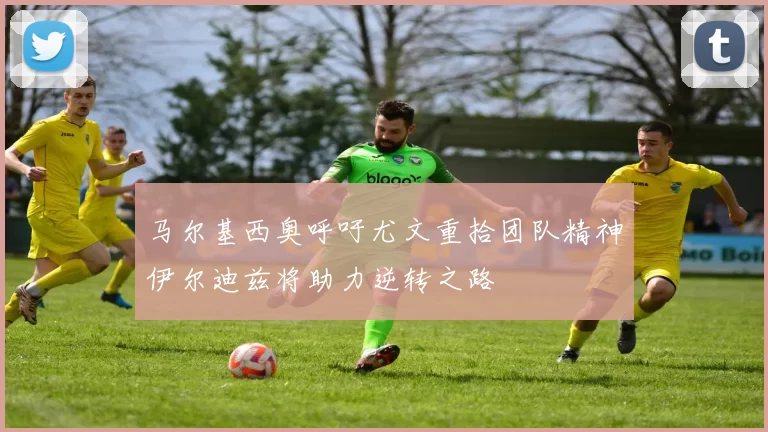 马尔基西奥呼吁尤文重拾团队精神伊尔迪兹将助力逆转之路